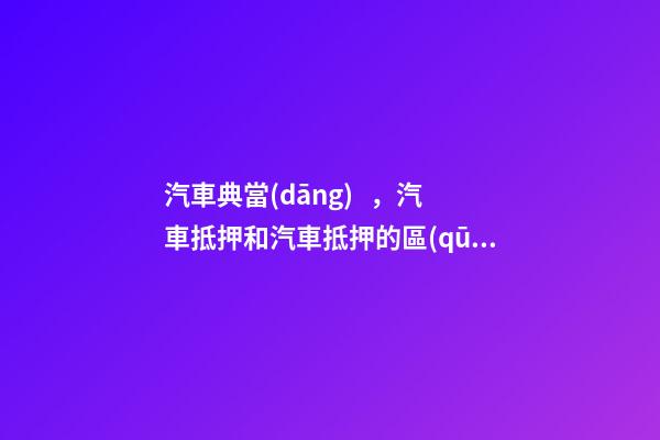 汽車典當(dāng)，汽車抵押和汽車抵押的區(qū)別是什么？